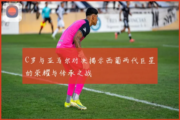 C罗与亚马尔对决揭示西葡两代巨星的荣耀与传承之战