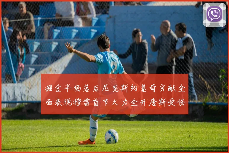 掘金半场落后尼克斯约基奇贡献全面表现穆雷首节火力全开唐斯受伤拼搏不止