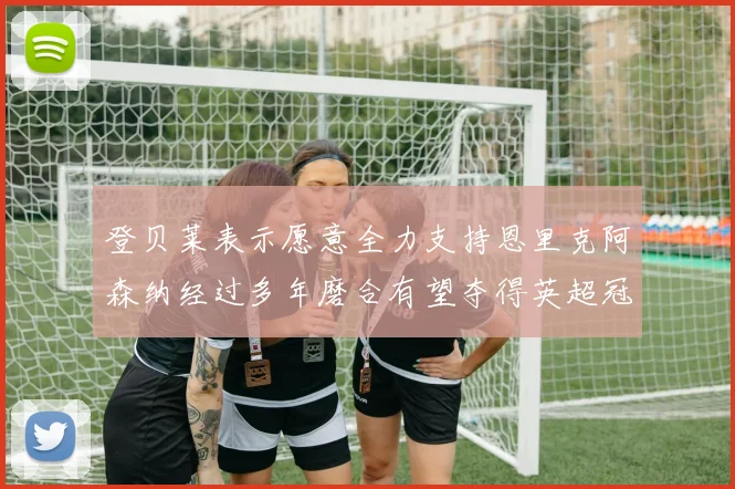登贝莱表示愿意全力支持恩里克阿森纳经过多年磨合有望夺得英超冠军