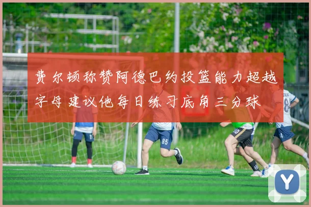 费尔顿称赞阿德巴约投篮能力超越字母建议他每日练习底角三分球