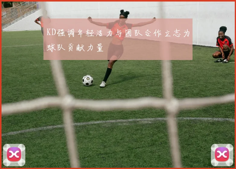 KD强调年轻活力与团队合作立志为球队贡献力量