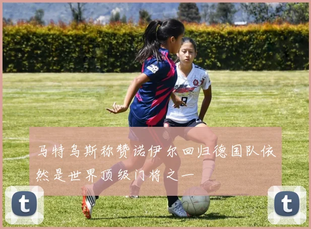马特乌斯称赞诺伊尔回归德国队依然是世界顶级门将之一