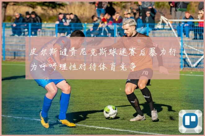 皮尔斯谴责尼克斯球迷赛后暴力行为呼吁理性对待体育竞争