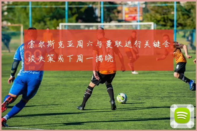 索尔斯克亚周六与曼联进行关键会谈决策或下周一揭晓