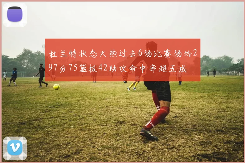 杜兰特状态火热过去6场比赛场均297分75篮板42助攻命中率超五成