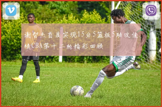 谢智杰首度实现15分5篮板5助攻佳绩CBA第十二轮精彩回顾