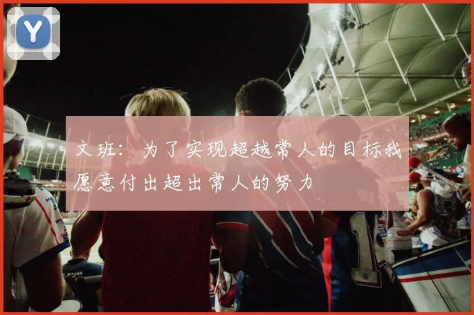 文班：为了实现超越常人的目标我愿意付出超出常人的努力