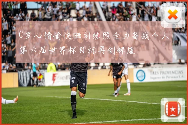 C罗心情愉悦晒训练照全力备战个人第六届世界杯目标再创辉煌