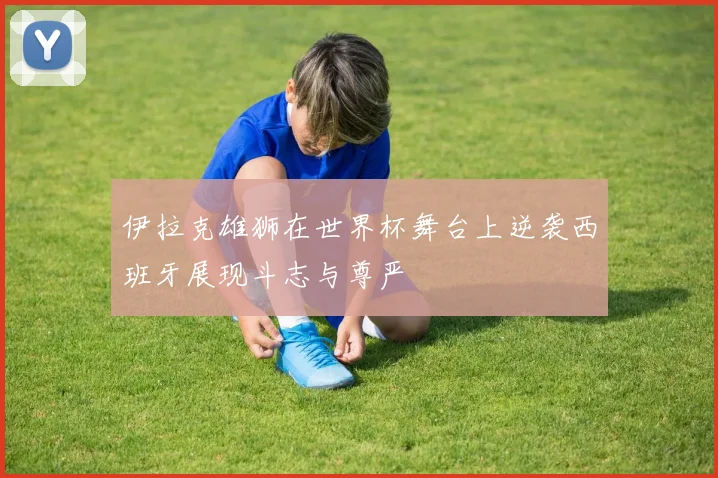 伊拉克雄狮在世界杯舞台上逆袭西班牙展现斗志与尊严