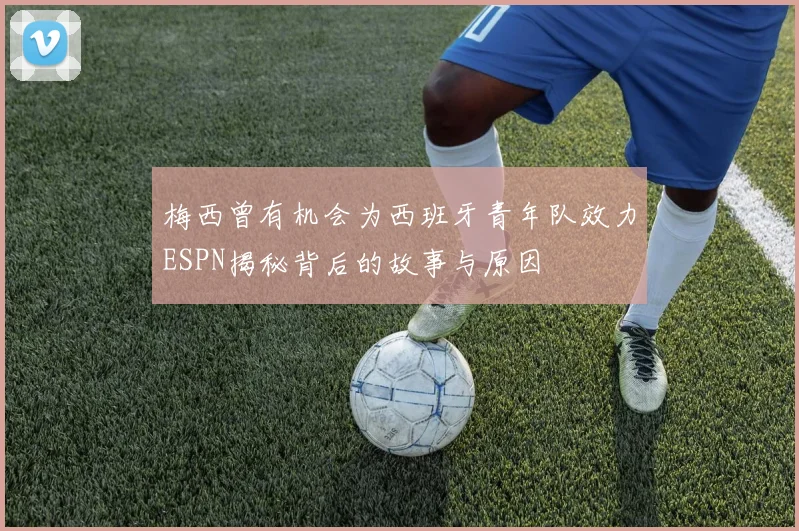 梅西曾有机会为西班牙青年队效力ESPN揭秘背后的故事与原因