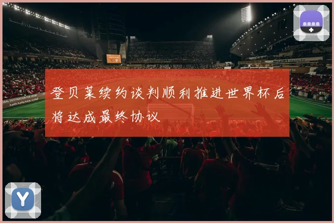 登贝莱续约谈判顺利推进世界杯后将达成最终协议