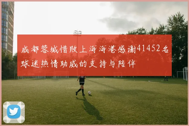 成都蓉城惜败上海海港感谢41452名球迷热情助威的支持与陪伴