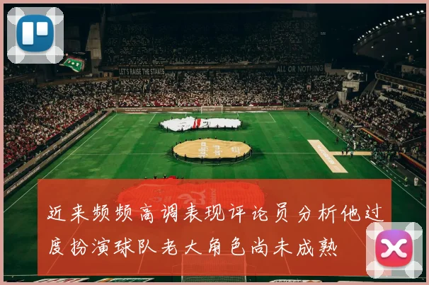 近来频频高调表现评论员分析他过度扮演球队老大角色尚未成熟