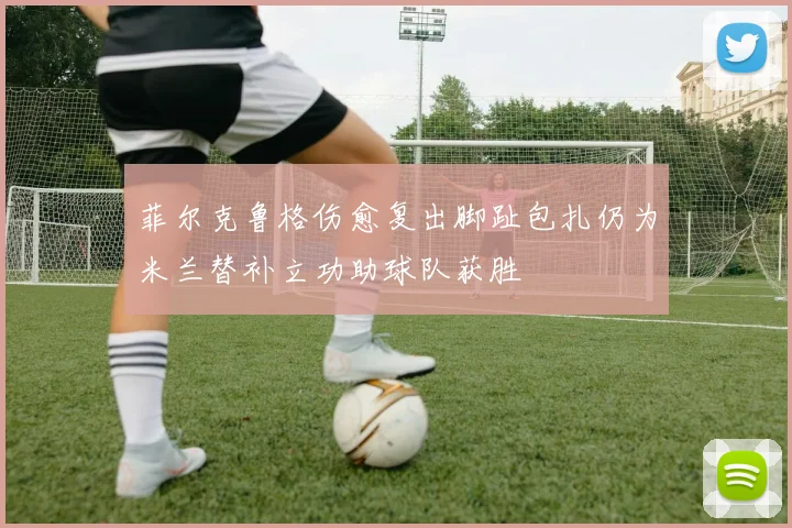 菲尔克鲁格伤愈复出脚趾包扎仍为米兰替补立功助球队获胜