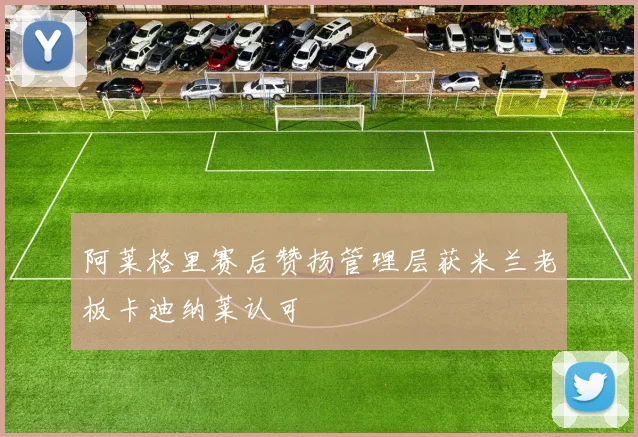 阿莱格里赛后赞扬管理层获米兰老板卡迪纳莱认可