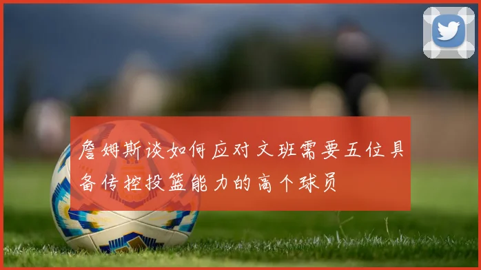 詹姆斯谈如何应对文班需要五位具备传控投篮能力的高个球员